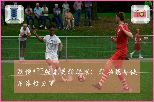 欧博APP版本更新说明：新功能与使用体验分享