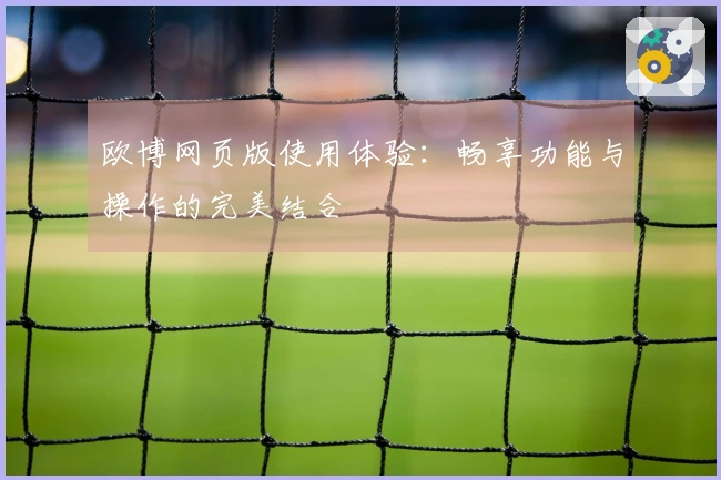 欧博网页版使用体验：畅享功能与操作的完美结合